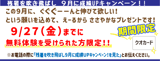 残暑を吹き飛ばし９月に成績UPキャンペーン！この9月にぐぐぐーんと伸びてほしい！という願いを込めてえーるからささやかなプレゼントです！9月30日(月)までに無料体験を受けられた方限定！
※お電話の際に「残暑を吹き飛ばし９月に成績UPキャンペーン
を見た」とお伝えください。