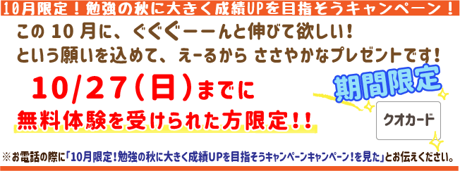 10月限定！勉強の秋に大きく成績アップを目指そうキャンペーン！この10月にぐぐぐーんと伸びてほしい！という願いを込めてえーるからささやかなプレゼントです！10月27日(月)までに無料体験を受けられた方限定！
※お電話の際に「10月限定！勉強の秋に大きく成績アップを目指そうキャンペーンを見た」とお伝えください。