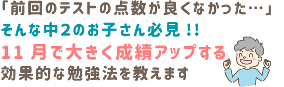 「前回のテストの点数が良くなかった…」  
そんな中２のお子さん必見!!　　
11月で大きく成績アップする
効果的な勉強法を教えます‼